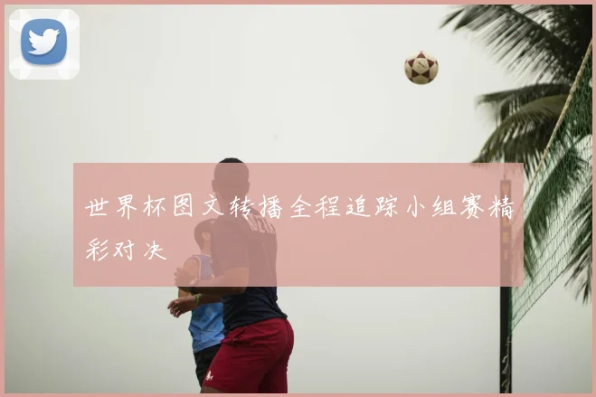 世界杯图文转播全程追踪小组赛精彩对决