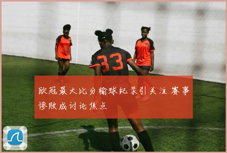 欧冠最大比分输球纪录引关注 赛事惨败成讨论焦点