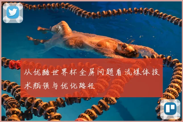 从优酷世界杯全屏问题看流媒体技术瓶颈与优化路径