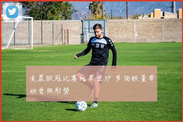 凌晨欧冠比赛结果出炉 多场较量牵动晋级形势