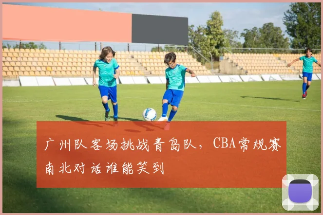 广州队客场挑战青岛队，CBA常规赛南北对话谁能笑到