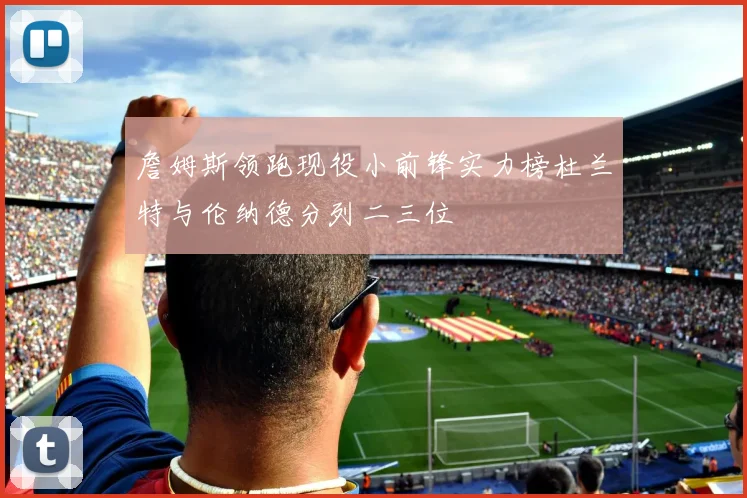 詹姆斯领跑现役小前锋实力榜杜兰特与伦纳德分列二三位