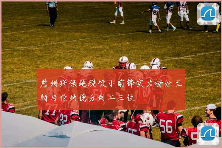 詹姆斯领跑现役小前锋实力榜杜兰特与伦纳德分列二三位