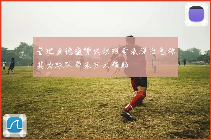 普理查德盛赞武切维奇表现出色称其为球队带来巨大帮助