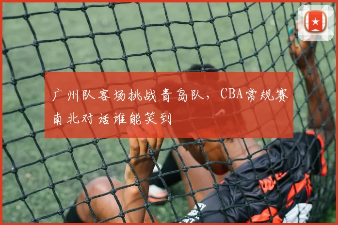 广州队客场挑战青岛队，CBA常规赛南北对话谁能笑到