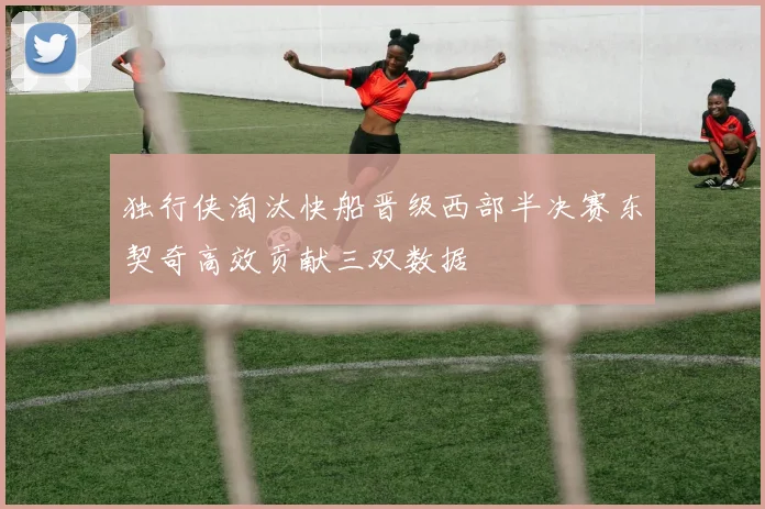 独行侠淘汰快船晋级西部半决赛东契奇高效贡献三双数据