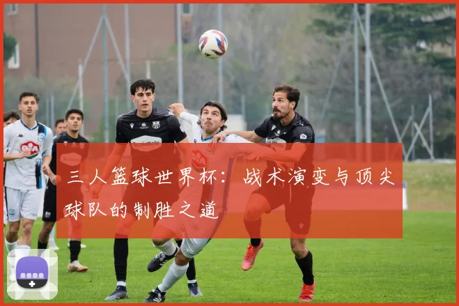 三人篮球世界杯:战术演变与顶尖球队的制胜之道