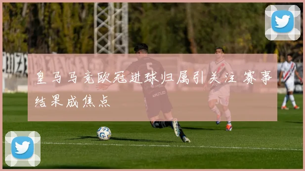 皇马马竞欧冠进球归属引关注 赛事结果成焦点