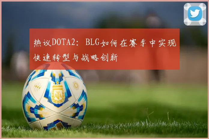 热议DOTA2:BLG如何在赛季中实现快速转型与战略创新