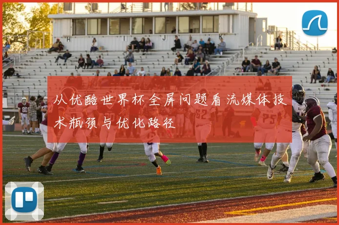 从优酷世界杯全屏问题看流媒体技术瓶颈与优化路径