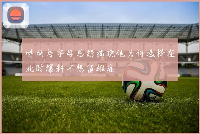 特纳与字母恩怨揭晓他为何选择在此时爆料不想留雄鹿