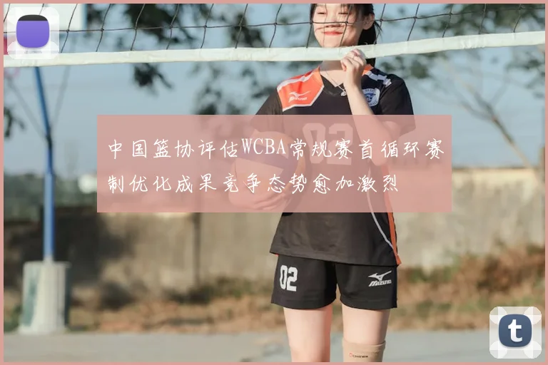 中国篮协评估WCBA常规赛首循环赛制优化成果竞争态势愈加激烈