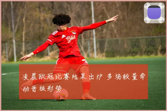 凌晨欧冠比赛结果出炉 多场较量牵动晋级形势