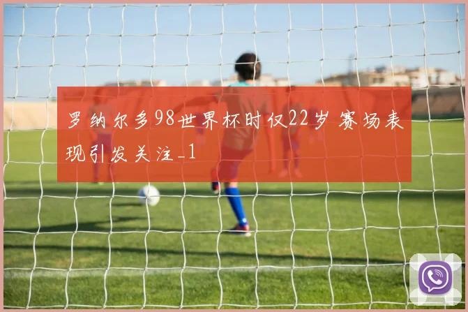 罗纳尔多98世界杯时仅22岁 赛场表现引发关注_1