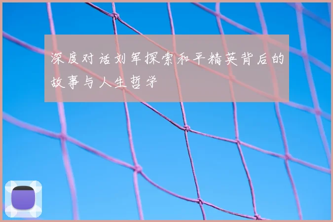 深度对话刘军探索和平精英背后的故事与人生哲学