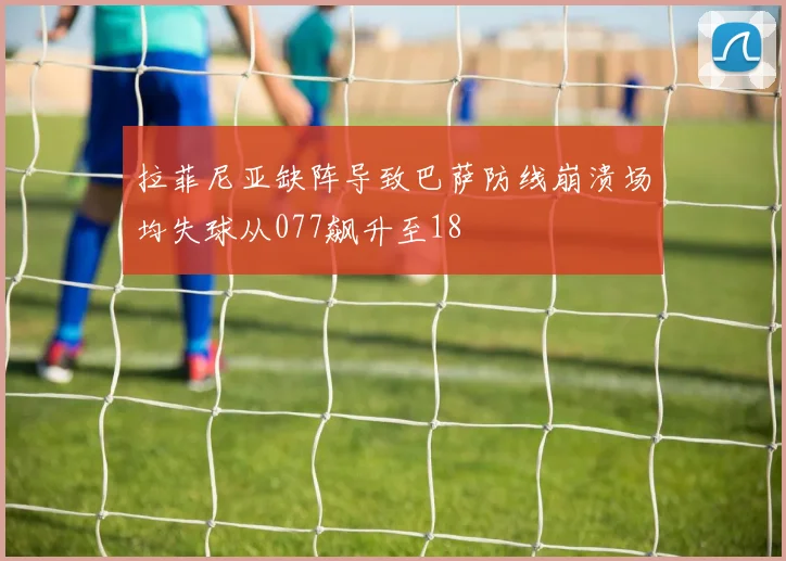 拉菲尼亚缺阵导致巴萨防线崩溃场均失球从077飙升至18