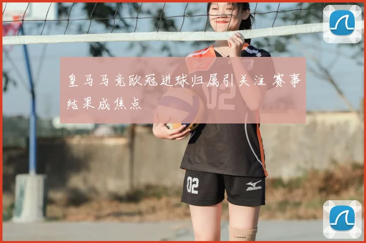 皇马马竞欧冠进球归属引关注 赛事结果成焦点