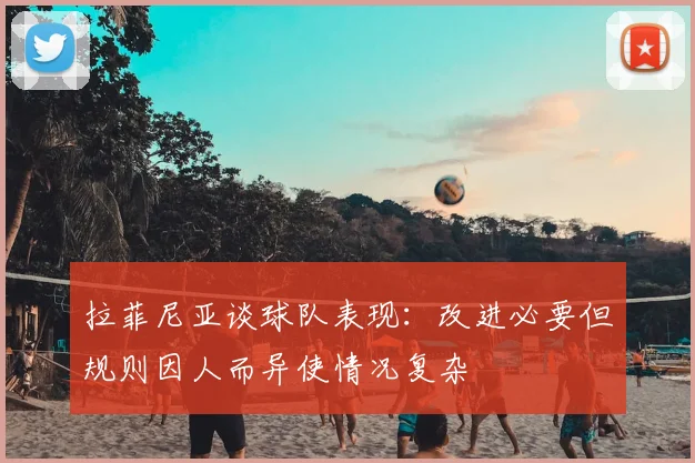 拉菲尼亚谈球队表现：改进必要但规则因人而异使情况复杂