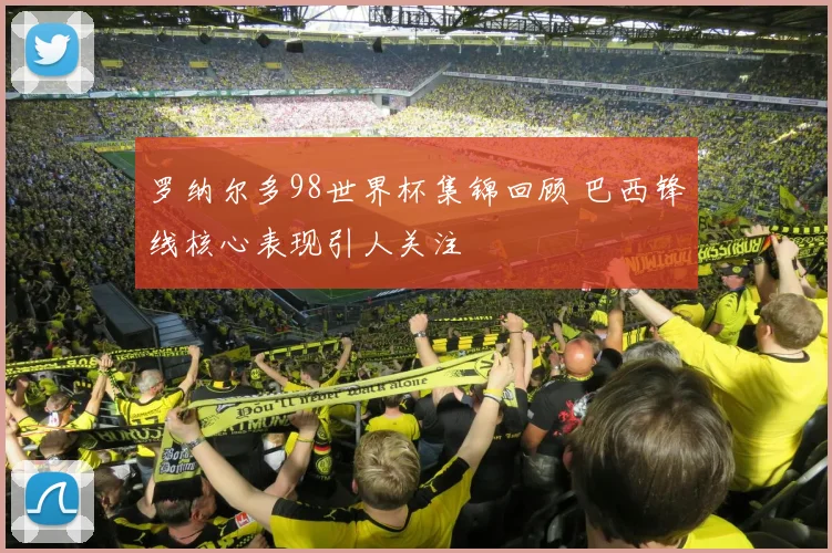 罗纳尔多98世界杯集锦回顾 巴西锋线核心表现引人关注