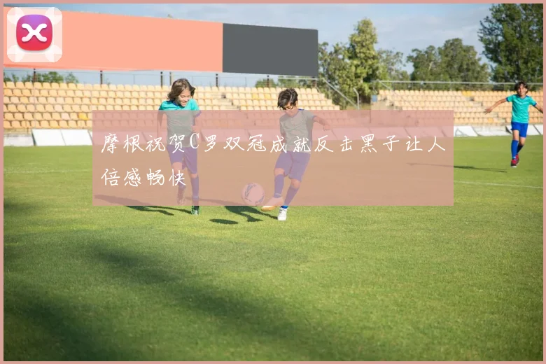 摩根祝贺C罗双冠成就反击黑子让人倍感畅快