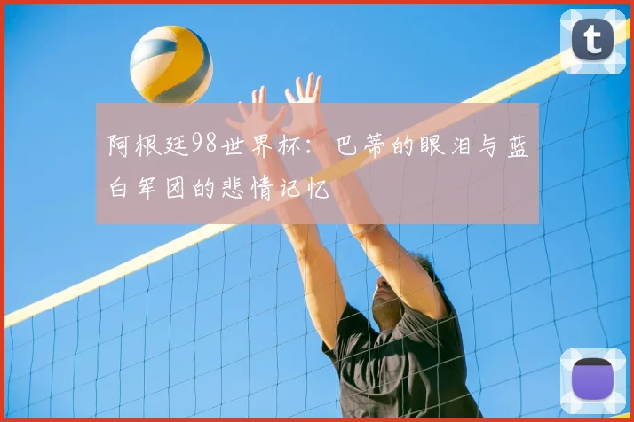 阿根廷98世界杯:巴蒂的眼泪与蓝白军团的悲情记忆