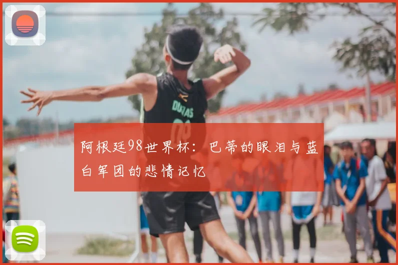 阿根廷98世界杯:巴蒂的眼泪与蓝白军团的悲情记忆