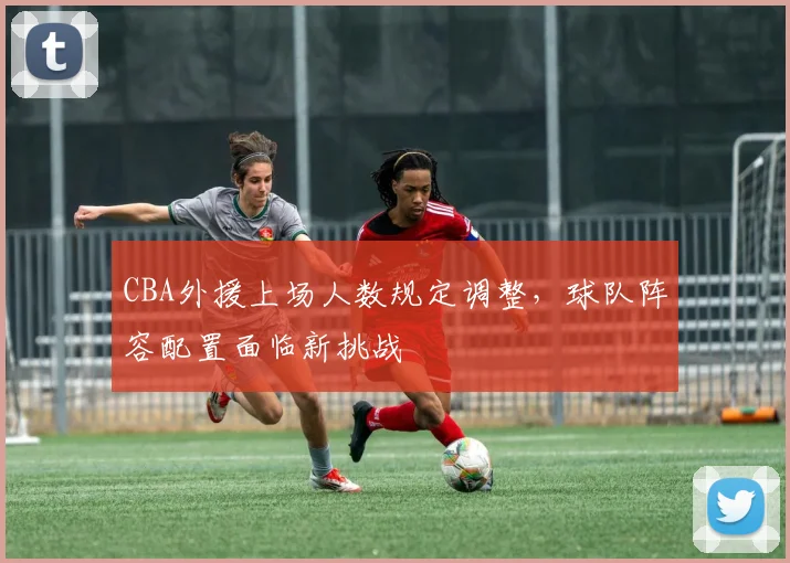 CBA外援上场人数规定调整，球队阵容配置面临新挑战