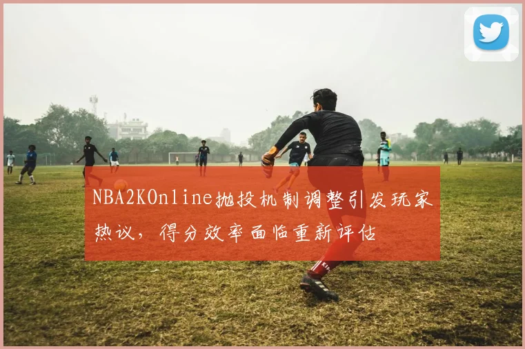 NBA2KOnline抛投机制调整引发玩家热议，得分效率面临重新评估