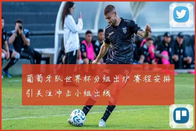 葡萄牙队世界杯分组出炉 赛程安排引关注冲击小组出线