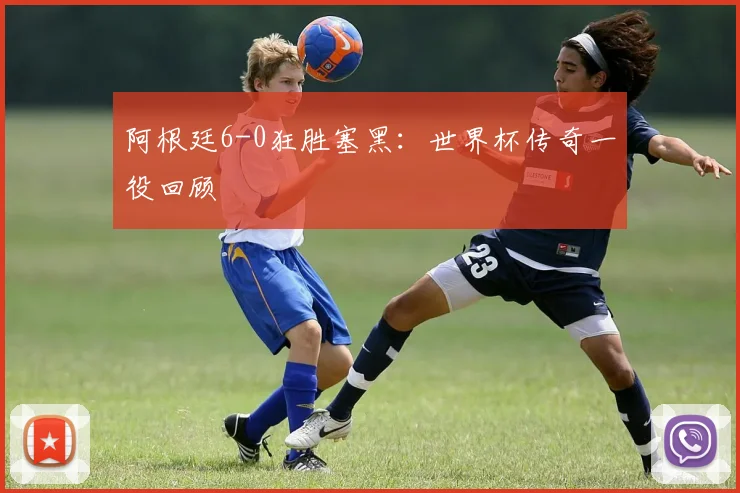 阿根廷6-0狂胜塞黑:世界杯传奇一役回顾