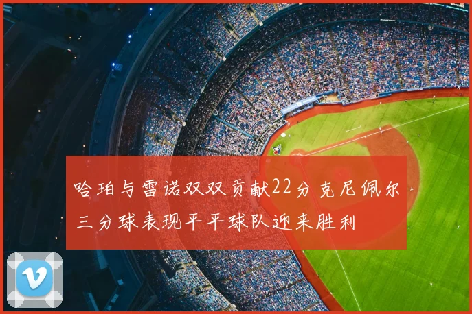 哈珀与雷诺双双贡献22分克尼佩尔三分球表现平平球队迎来胜利