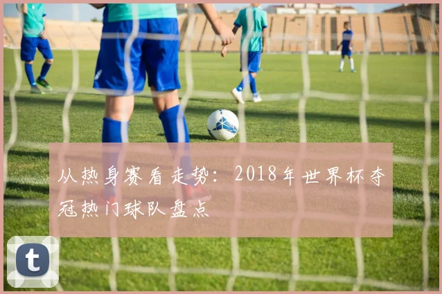 从热身赛看走势:2018年世界杯夺冠热门球队盘点