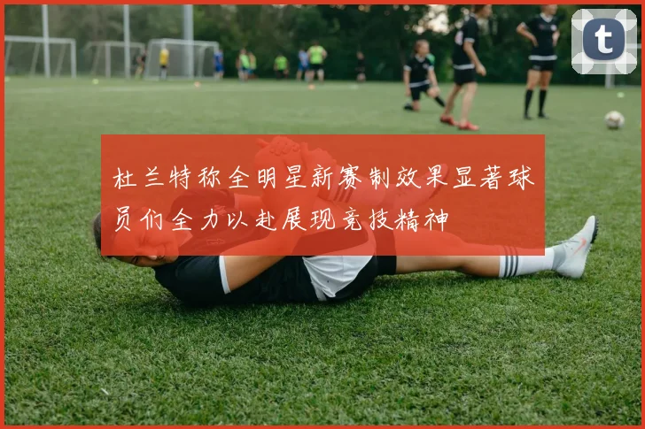 杜兰特称全明星新赛制效果显著球员们全力以赴展现竞技精神