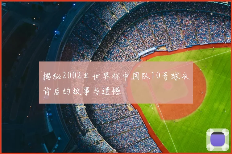 揭秘2002年世界杯中国队10号球衣背后的故事与遗憾