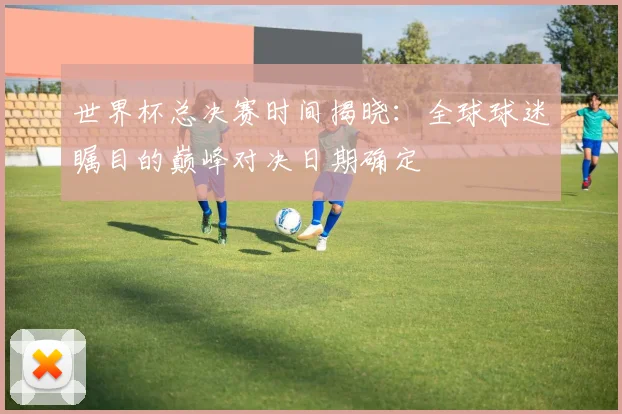 世界杯总决赛时间揭晓:全球球迷瞩目的巅峰对决日期确定