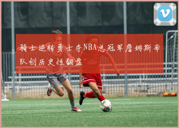 骑士逆转勇士夺NBA总冠军詹姆斯率队创历史性翻盘