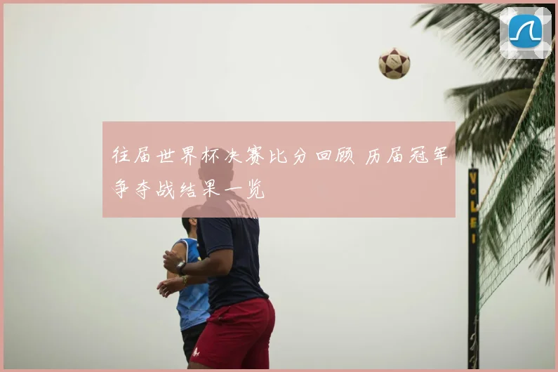 往届世界杯决赛比分回顾 历届冠军争夺战结果一览