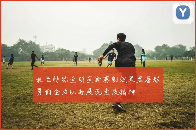 杜兰特称全明星新赛制效果显著球员们全力以赴展现竞技精神