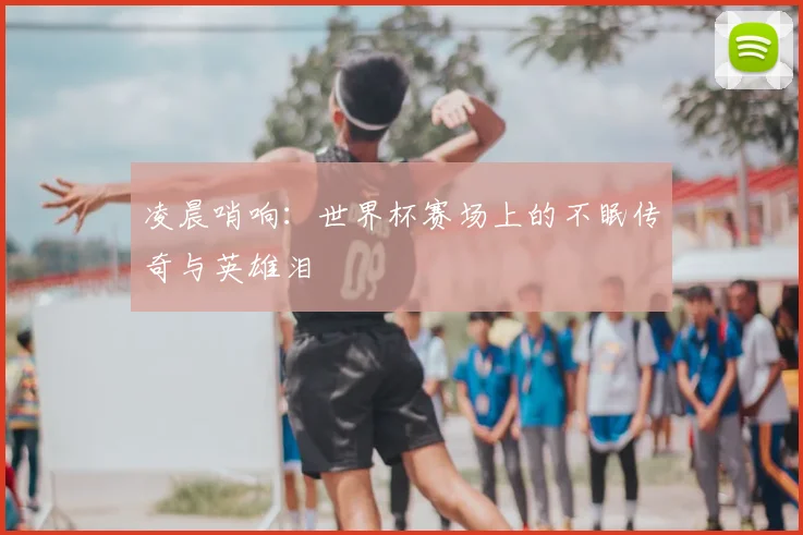 凌晨哨响:世界杯赛场上的不眠传奇与英雄泪
