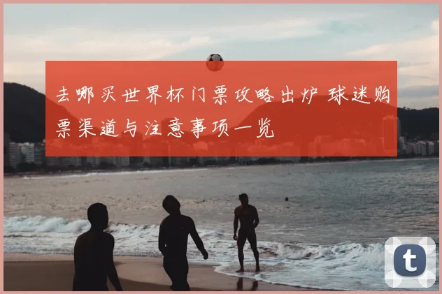 去哪买世界杯门票攻略出炉 球迷购票渠道与注意事项一览